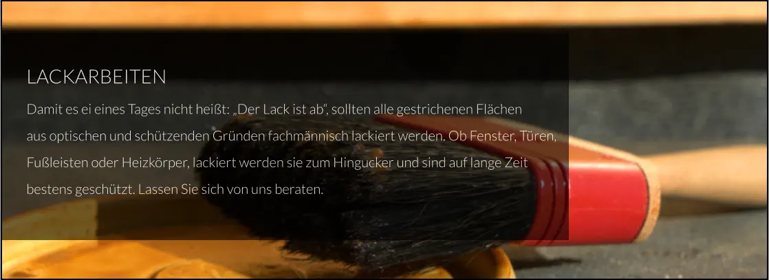 LACKARBEITEN Damit es ei eines Tages nicht heißt: „Der Lack ist ab“, sollten alle gestrichenen Flächen aus optischen und schützenden Gründen fachmännisch lackiert werden. Ob Fenster, Türen, Fußleisten oder Heizkörper, lackiert werden sie zum Hingucker und sind auf lange Zeit bestens geschützt. Lassen Sie sich von uns beraten.