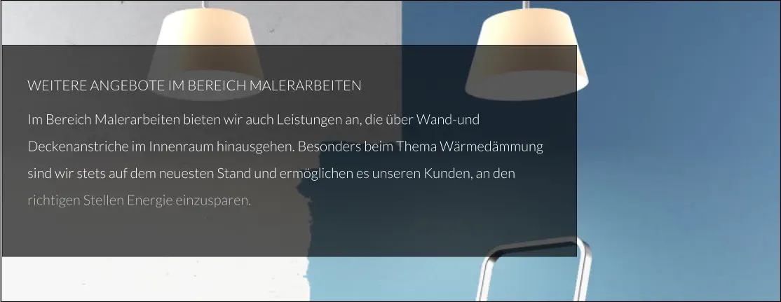 WEITERE ANGEBOTE IM BEREICH MALERARBEITEN Im Bereich Malerarbeiten bieten wir auch Leistungen an, die über Wand-und Deckenanstriche im Innenraum hinausgehen. Besonders beim Thema Wärmedämmung sind wir stets auf dem neuesten Stand und ermöglichen es unseren Kunden, an den richtigen Stellen Energie einzusparen.