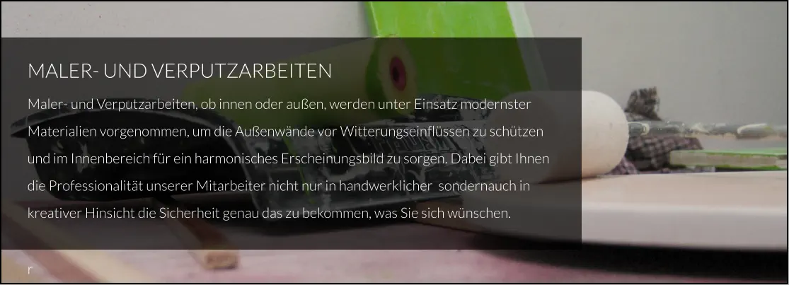 MALER- UND VERPUTZARBEITEN Maler- und Verputzarbeiten, ob innen oder außen, werden unter Einsatz modernster Materialien vorgenommen, um die Außenwände vor Witterungseinflüssen zu schützen und im Innenbereich für ein harmonisches Erscheinungsbild zu sorgen. Dabei gibt Ihnen  die Professionalität unserer Mitarbeiter nicht nur in handwerklicher  sondernauch in kreativer Hinsicht die Sicherheit genau das zu bekommen, was Sie sich wünschen.  r