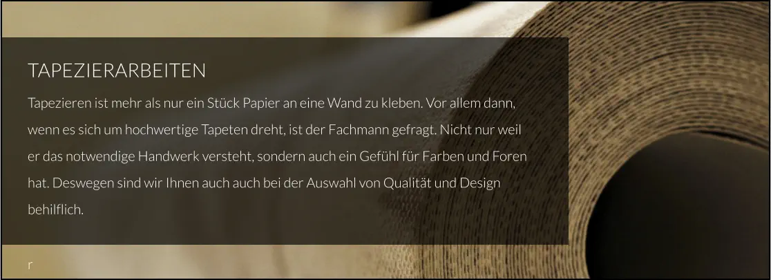 TAPEZIERARBEITEN Tapezieren ist mehr als nur ein Stück Papier an eine Wand zu kleben. Vor allem dann, wenn es sich um hochwertige Tapeten dreht, ist der Fachmann gefragt. Nicht nur weil er das notwendige Handwerk versteht, sondern auch ein Gefühl für Farben und Foren hat. Deswegen sind wir Ihnen auch auch bei der Auswahl von Qualität und Design behilflich.  r